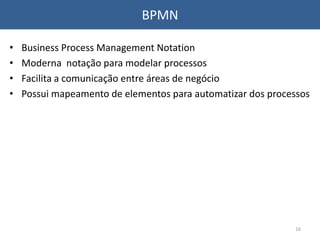 BPMN
• Business Process Management Notation
• Moderna notação para modelar processos
• Facilita a comunicação entre áreas de negócio
• Possui mapeamento de elementos para automatizar dos processos
16
 