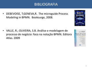 BIBLIOGRAFIA
• DEBEVOISE, T;GENEVA,R. The microguide Process
Modeling in BPMN. Booksurge, 2008.
• VALLE, R.; OLIVEIRA, S.B. Análise e modelagem de
processo de negócio: foco na notação BPMN. Editora
Atlas. 2009
2
 