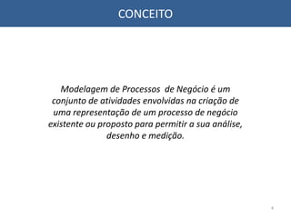 CONCEITO
Modelagem de Processos de Negócio é um
conjunto de atividades envolvidas na criação de
uma representação de um processo de negócio
existente ou proposto para permitir a sua análise,
desenho e medição.
4
 