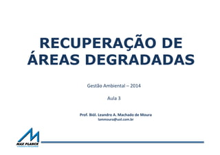 RECUPERAÇÃO DE
ÁREAS DEGRADADAS
Gestão	
  Ambiental	
  –	
  2014	
  
	
  
Aula	
  3	
  
Prof.	
  Biól.	
  Leandro	
  A.	
  Machado	
  de	
  Moura	
  
lammoura@uol.com.br	
  
 