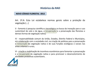 Histórico	
  da	
  RAD	
  
NOVO	
  CÓDIGO	
  FLORESTAL	
  -­‐2012	
  
Art.	
   1º.A:	
   Esta	
   Lei	
   estabelece	
   normas	
   gerais	
   sobre	
   a	
   proteção	
   da	
  
vegetação	
  (...)	
  
	
  
V	
  -­‐	
  fomento	
  à	
  pesquisa	
  cienxﬁca	
  e	
  tecnológica	
  na	
  busca	
  da	
  inovação	
  para	
  o	
  uso	
  
sustentável	
   do	
   solo	
   e	
   da	
   água,	
   a	
   recuperação	
   e	
   a	
   preservação	
   das	
   ﬂorestas	
   e	
  
demais	
  formas	
  de	
  vegetação	
  naOva;	
  	
  
	
  
IV	
  -­‐	
  responsabilidade	
  comum	
  da	
  União,	
  Estados,	
  Distrito	
  Federal	
  e	
  Municípios,	
  
em	
  colaboração	
  com	
  a	
  sociedade	
  civil,	
  na	
  criação	
  de	
  poliOcas	
  para	
  a	
  preservação	
  
e	
   restauração	
   da	
   vegetação	
   naOva	
   e	
   de	
   suas	
   funções	
   ecológicas	
   e	
   sociais	
   nas	
  
áreas	
  urbanas	
  e	
  rurais;	
  	
  
	
  
VI	
  -­‐	
  criação	
  e	
  mobilização	
  de	
  incenOvos	
  econômicos	
  para	
  fomentar	
  a	
  preservação	
  
e	
   a	
   recuperação	
   da	
   vegetação	
   naOva	
   e	
   para	
   promover	
   o	
   desenvolvimento	
   de	
  
aOvidades	
  produOvas	
  sustentáveis.	
  
 