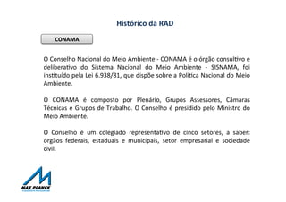 Histórico	
  da	
  RAD	
  
CONAMA	
  
O	
  Conselho	
  Nacional	
  do	
  Meio	
  Ambiente	
  -­‐	
  CONAMA	
  é	
  o	
  órgão	
  consulOvo	
  e	
  
deliberaOvo	
   do	
   Sistema	
   Nacional	
   do	
   Meio	
   Ambiente	
   -­‐	
   SISNAMA,	
   foi	
  
insOtuído	
  pela	
  Lei	
  6.938/81,	
  que	
  dispõe	
  sobre	
  a	
  PolíOca	
  Nacional	
  do	
  Meio	
  
Ambiente.	
  
	
  
O	
   CONAMA	
   é	
   composto	
   por	
   Plenário,	
   Grupos	
   Assessores,	
   Câmaras	
  
Técnicas	
  e	
  Grupos	
  de	
  Trabalho.	
  O	
  Conselho	
  é	
  presidido	
  pelo	
  Ministro	
  do	
  
Meio	
  Ambiente.	
  
	
  
O	
   Conselho	
   é	
   um	
   colegiado	
   representaOvo	
   de	
   cinco	
   setores,	
   a	
   saber:	
  
órgãos	
   federais,	
   estaduais	
   e	
   municipais,	
   setor	
   empresarial	
   e	
   sociedade	
  
civil.	
  
 