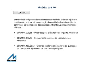 Histórico	
  da	
  RAD	
  
CONAMA	
  
Entre	
  outras	
  competências	
  visa	
  estabelecer	
  normas,	
  critérios	
  e	
  padrões	
  
relaOvos	
  ao	
  controle	
  e	
  à	
  manutenção	
  da	
  qualidade	
  do	
  meio	
  ambiente,	
  
com	
  vistas	
  ao	
  uso	
  racional	
  dos	
  recursos	
  ambientais,	
  principalmente	
  os	
  
hídricos.	
  
	
  
•  CONAMA	
  001/86	
  –	
  Diretrizes	
  para	
  o	
  Relatório	
  de	
  Impacto	
  Ambiental	
  	
  
•  CONAMA	
  237/97	
  –	
  Regulamenta	
  aspectos	
  do	
  Licenciamento	
  
Ambiental	
  
•  CONAMA	
  460/2013	
  –	
  Critérios	
  e	
  valores	
  orientadores	
  de	
  qualidade	
  
do	
  solo	
  quanto	
  à	
  presença	
  de	
  substâncias	
  perigosas.	
  	
  
 