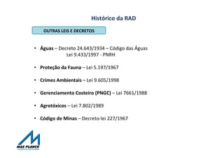 Histórico	
  da	
  RAD	
  
OUTRAS	
  LEIS	
  E	
  DECRETOS	
  
•  Águas	
  –	
  Decreto	
  24.643/1934	
  –	
  Código	
  das	
  Águas	
  
	
  	
  	
  	
  	
  	
  	
  	
  	
  	
  	
  	
  	
  	
   	
  	
  	
  	
  Lei	
  9.433/1997	
  -­‐	
  PNRH	
  
•  Proteção	
  da	
  Fauna	
  –	
  Lei	
  5.197/1967	
  	
  
•  Crimes	
  Ambientais	
  –	
  Lei	
  9.605/1998	
  
•  Gerenciamento	
  Costeiro	
  (PNGC)	
  –	
  Lei	
  7661/1988	
  
•  Agrotóxicos	
  –	
  Lei	
  7.802/1989	
  
•  Código	
  de	
  Minas	
  –	
  Decreto-­‐lei	
  227/1967	
  
	
  
	
  
 