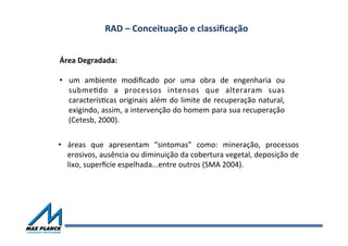 RAD	
  –	
  Conceituação	
  e	
  classiﬁcação	
  	
  
•  áreas	
   que	
   apresentam	
   “sintomas”	
   como:	
   mineração,	
   processos	
  
erosivos,	
  ausência	
  ou	
  diminuição	
  da	
  cobertura	
  vegetal,	
  deposição	
  de	
  
lixo,	
  super~cie	
  espelhada...entre	
  outros	
  (SMA	
  2004).	
  	
  	
  
Área	
  Degradada:	
  	
  
	
  
•  um	
   ambiente	
   modiﬁcado	
   por	
   uma	
   obra	
   de	
   engenharia	
   ou	
  
submeOdo	
   a	
   processos	
   intensos	
   que	
   alteraram	
   suas	
  
caracterísOcas	
  originais	
  além	
  do	
  limite	
  de	
  recuperação	
  natural,	
  
exigindo,	
  assim,	
  a	
  intervenção	
  do	
  homem	
  para	
  sua	
  recuperação	
  
(Cetesb,	
  2000).	
  
 