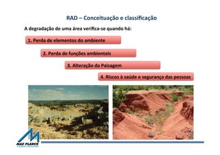 RAD	
  –	
  Conceituação	
  e	
  classiﬁcação	
  	
  
A	
  degradação	
  de	
  uma	
  área	
  veriﬁca-­‐se	
  quando	
  há:	
  
1.	
  Perda	
  de	
  elementos	
  do	
  ambiente	
  
2.	
  Perda	
  de	
  funções	
  ambientais	
  
3.	
  Alteração	
  da	
  Paisagem	
  
4.	
  Riscos	
  à	
  saúde	
  e	
  segurança	
  das	
  pessoas	
  
 