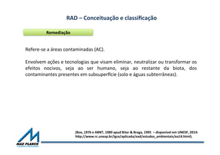 RAD	
  –	
  Conceituação	
  e	
  classiﬁcação	
  	
  
Remediação	
  
Refere-­‐se	
  a	
  áreas	
  contaminadas	
  (AC).	
  
	
  
Envolvem	
  ações	
  e	
  tecnologias	
  que	
  visam	
  eliminar,	
  neutralizar	
  ou	
  transformar	
  os	
  
efeitos	
   nocivos,	
   seja	
   ao	
   ser	
   humano,	
   seja	
   ao	
   restante	
   da	
   biota,	
   dos	
  
contaminantes	
  presentes	
  em	
  subsuper~cie	
  (solo	
  e	
  águas	
  subterrâneas).	
  	
  
	
  
(Box,	
  1976	
  e	
  ABNT,	
  1989	
  apud	
  Bitar	
  &	
  Braga,	
  1995	
  	
  –	
  disponível	
  em	
  UNESP,	
  2014:	
  	
  
hqp://www.rc.unesp.br/igce/aplicada/ead/estudos_ambientais/ea14.html).	
  
 