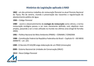 Histórico	
  da	
  Legislação	
  aplicada	
  á	
  RAD	
  
1862	
  -­‐	
  um	
  dos	
  primeiros	
  trabalhos	
  de	
  restauração	
  ﬂorestal	
  na	
  atual	
  Floresta	
  Nacional	
  
da	
   Tijuca,	
   Rio	
   de	
   Janeiro,	
   visando	
   à	
   preservação	
   das	
   nascentes	
   e	
   regularização	
   do	
  
abastecimento	
  público	
  de	
  água.	
  
1980	
  -­‐	
  	
  ocorre	
  o	
  desenvolvimento	
  da	
  ecologia	
  da	
  restauração	
  como	
  ciência,	
  o	
  termo	
  
restauração	
   ecológica	
   passou	
   a	
   ser	
   mais	
   claramente	
   deﬁnido,	
   com	
   objeOvos	
   mais	
  
amplos,	
  passando	
  a	
  ser	
  o	
  mais	
  uOlizado	
  no	
  mundo	
  nos	
  úlOmos	
  anos	
  (Engel	
  &	
  ParroTa	
  
2003).	
  	
  
1988	
  –	
  ConsOtuição	
  Federal	
  da	
  República	
  FederaOva	
  do	
  Brasil	
  –	
  Capítulo	
  IV	
  –	
  DO	
  MEIO	
  
AMBIETE	
  –	
  art.	
  225.	
  	
  	
  
2000	
  –	
  Sistema	
  Nacional	
  de	
  Unidades	
  de	
  Conservação	
  (SNUC)	
  	
  
1981	
  –	
  PolíOca	
  Nacional	
  de	
  Meio	
  Ambiente	
  (PNMA)	
  –	
  CONAMA	
  /	
  CONSEMA	
  
1965	
  –	
  Código	
  Florestal	
  	
  
2012	
  –	
  Novo	
  Código	
  Florestal	
  
1989	
  -­‐	
  O	
  Decreto	
  97.632/89	
  exige	
  elaboração	
  de	
  um	
  PRAD	
  (mineração)	
  
 