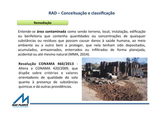 RAD	
  –	
  Conceituação	
  e	
  classiﬁcação	
  	
  
Remediação	
  
Entende-­‐se	
  área	
  contaminada	
  como	
  sendo	
  terreno,	
  local,	
  instalação,	
  ediﬁcação	
  
ou	
   benfeitoria	
   que	
   contenha	
   quanOdades	
   ou	
   concentrações	
   de	
   quaisquer	
  
substâncias	
   ou	
   resíduos	
   que	
   possam	
   causar	
   danos	
   à	
   saúde	
   humana,	
   ao	
   meio	
  
ambiente	
   ou	
   a	
   outro	
   bem	
   a	
   proteger,	
   que	
   nela	
   tenham	
   sido	
   depositados,	
  
acumulados,	
   armazenados,	
   enterrados	
   ou	
   inﬁltrados	
   de	
   forma	
   planejada,	
  
acidental	
  ou	
  até	
  mesmo	
  natural	
  (MMA,	
  2014).	
  	
  
Resolução	
   CONAMA	
   460/2013	
   -­‐	
  
Altera	
   a	
   CONAMA	
   420/2009,	
   que	
  
dispõe	
   sobre	
   critérios	
   e	
   valores	
  
orientadores	
   de	
   qualidade	
   do	
   solo	
  
quanto	
   à	
   presença	
   de	
   substâncias	
  
químicas	
  e	
  dá	
  outras	
  providências.	
  
 