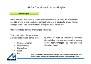 RAD	
  –	
  Conceituação	
  e	
  classiﬁcação	
  	
  
Reabilitação	
  
Local	
  alterado	
  desOnado	
  a	
  uma	
  dada	
  forma	
  de	
  uso	
  de	
  solo,	
  de	
  acordo	
  com	
  
projeto	
  prévio	
  e	
  em	
  condições	
  compaxveis	
  com	
  a	
  ocupação	
  circunvizinha,	
  
ou	
  seja,	
  trata-­‐se	
  de	
  reaproveitar	
  a	
  área	
  para	
  outra	
  ﬁnalidade.	
  
	
  
Há	
  necessidade	
  de	
  uma	
  intervenção	
  antrópica.	
  
Tem	
  por	
  intuito	
  criar	
  uma	
  nova	
  
possibilidade	
  de	
  uso	
  para	
  a	
  área:	
  
	
  
•  Parques	
  urbanos	
  
•  Loteamentos	
  
•  Piscicultura	
  
•  Lazer	
  
•  Etc.	
  
(Box,	
  1976	
  e	
  ABNT,	
  1989	
  apud	
  Bitar	
  &	
  Braga,	
  1995	
  	
  –	
  disponível	
  em	
  UNESP,	
  2014:	
  	
  
hqp://www.rc.unesp.br/igce/aplicada/ead/estudos_ambientais/ea14.html).	
  
Quando	
   se	
   trata	
   de	
   ambientes	
   urbanos	
  
degradados,	
  têm	
  sido	
  empregados	
  termos	
  
como	
   requaliﬁcação	
   ou	
   revitalização	
  
(Sánchez,	
  2008).	
  	
  
 