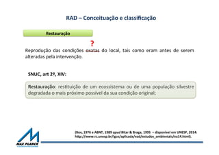 RAD	
  –	
  Conceituação	
  e	
  classiﬁcação	
  	
  
Restauração	
  
Reprodução	
   das	
   condições	
   exatas	
   do	
   local,	
   tais	
   como	
   eram	
   antes	
   de	
   serem	
  
alteradas	
  pela	
  intervenção.	
  
SNUC,	
  art	
  2º,	
  XIV:	
  
	
  
Restauração:	
  resOtuição	
  de	
  um	
  ecossistema	
  ou	
  de	
  uma	
  população	
  silvestre	
  
degradada	
  o	
  mais	
  próximo	
  possível	
  da	
  sua	
  condição	
  original;	
  
(Box,	
  1976	
  e	
  ABNT,	
  1989	
  apud	
  Bitar	
  &	
  Braga,	
  1995	
  	
  –	
  disponível	
  em	
  UNESP,	
  2014:	
  	
  
hqp://www.rc.unesp.br/igce/aplicada/ead/estudos_ambientais/ea14.html).	
  
?	
  
 