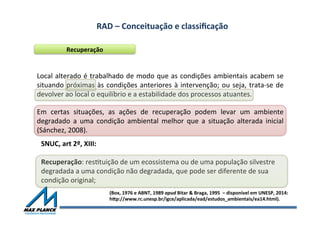 RAD	
  –	
  Conceituação	
  e	
  classiﬁcação	
  	
  
Recuperação	
  
Local	
  alterado	
  é	
  trabalhado	
  de	
  modo	
  que	
  as	
  condições	
  ambientais	
  acabem	
  se	
  
situando	
  próximas	
  às	
  condições	
  anteriores	
  à	
  intervenção;	
  ou	
  seja,	
  trata-­‐se	
  de	
  
devolver	
  ao	
  local	
  o	
  equilíbrio	
  e	
  a	
  estabilidade	
  dos	
  processos	
  atuantes.	
  
SNUC,	
  art	
  2º,	
  XIII:	
  
	
  
Recuperação:	
  resOtuição	
  de	
  um	
  ecossistema	
  ou	
  de	
  uma	
  população	
  silvestre	
  
degradada	
  a	
  uma	
  condição	
  não	
  degradada,	
  que	
  pode	
  ser	
  diferente	
  de	
  sua	
  
condição	
  original;	
  
(Box,	
  1976	
  e	
  ABNT,	
  1989	
  apud	
  Bitar	
  &	
  Braga,	
  1995	
  	
  –	
  disponível	
  em	
  UNESP,	
  2014:	
  	
  
hqp://www.rc.unesp.br/igce/aplicada/ead/estudos_ambientais/ea14.html).	
  
Em	
   certas	
   situações,	
   as	
   ações	
   de	
   recuperação	
   podem	
   levar	
   um	
   ambiente	
  
degradado	
   a	
   uma	
   condição	
   ambiental	
   melhor	
   que	
   a	
   situação	
   alterada	
   inicial	
  	
  
(Sánchez,	
  2008).	
  	
  
 