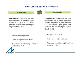 RAD	
  –	
  Conceituação	
  e	
  classiﬁcação	
  	
  
Restauração	
   Recuperação	
  
Restauração:	
   resOtuição	
   de	
   um	
  
ecossistema	
  ou	
  de	
  uma	
  população	
  
silvestre	
   degradada	
   o	
   mais	
  
próximo	
  possível	
  da	
  sua	
  condição	
  
original	
  (SNUC,	
  2000).	
  
Recuperação:	
   resOtuição	
   de	
   um	
  
ecossistema	
   ou	
   de	
   uma	
   população	
  
silvestre	
   degradada	
   a	
   uma	
   condição	
  
não	
   degradada,	
   que	
   pode	
   ser	
  
diferente	
   de	
   sua	
   condição	
   original	
  
(SNUC,	
  2000).	
  
•  Áreas	
  menos	
  impactadas	
  
•  Menos	
  componentes	
  afetados	
  
•  Requerem	
  uma	
  intervenção	
  menor	
  no	
  
processo	
  de	
  RAD	
  
	
  
	
  
•  Áreas	
  mais	
  impactadas	
  
•  Mais	
  componentes	
  afetados	
  
•  Requerem	
  uma	
  intervenção	
  maior	
  no	
  
processo	
  de	
  RAD	
  
	
  
	
  
 