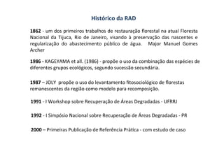 Histórico	
  da	
  RAD	
  
1862	
  -­‐	
  um	
  dos	
  primeiros	
  trabalhos	
  de	
  restauração	
  ﬂorestal	
  na	
  atual	
  Floresta	
  
Nacional	
   da	
   Tijuca,	
   Rio	
   de	
   Janeiro,	
   visando	
   à	
   preservação	
   das	
   nascentes	
   e	
  
regularização	
   do	
   abastecimento	
   público	
   de	
   água.	
   	
   Major	
   Manuel	
   Gomes	
  
Archer	
  
	
  
1986	
  -­‐	
  KAGEYAMA	
  et	
  all.	
  (1986)	
  -­‐	
  propõe	
  o	
  uso	
  da	
  combinação	
  das	
  espécies	
  de	
  
diferentes	
  grupos	
  ecológicos,	
  segundo	
  sucessão	
  secundária.	
  	
  
1991	
  -­‐	
  I	
  Workshop	
  sobre	
  Recuperação	
  de	
  Áreas	
  Degradadas	
  -­‐	
  UFRRJ	
  
1992	
  -­‐	
  I	
  Simpósio	
  Nacional	
  sobre	
  Recuperação	
  de	
  Áreas	
  Degradadas	
  -­‐	
  PR	
  
1987	
  –	
  JOLY	
  	
  propõe	
  o	
  uso	
  do	
  levantamento	
  ﬁtosociológico	
  de	
  ﬂorestas	
  
remanescentes	
  da	
  região	
  como	
  modelo	
  para	
  recomposição.	
  
2000	
  –	
  Primeiras	
  Publicação	
  de	
  Referência	
  PráOca	
  -­‐	
  com	
  estudo	
  de	
  caso	
  	
  
 