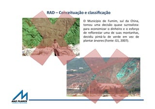 RAD	
  –	
  Conceituação	
  e	
  classiﬁcação	
  	
  
O	
   Município	
   de	
   Fumim,	
   sul	
   da	
   China,	
  
tomou	
   uma	
   decisão	
   quase	
   surrealista:	
  
para	
  economizar	
  o	
  dinheiro	
  e	
  o	
  esforço	
  
de	
   reﬂorestar	
   uma	
   de	
   suas	
   montanhas,	
  
decidiu	
   pintá-­‐la	
   de	
   verde	
   em	
   vez	
   de	
  
plantar	
  árvores	
  (Fonte:	
  G1,	
  2007).	
  	
  
 
