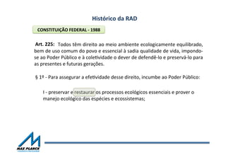 Histórico	
  da	
  RAD	
  
	
  	
  	
  	
  	
  	
  	
  	
  	
  	
  	
  	
  	
  	
  	
  Todos	
  têm	
  direito	
  ao	
  meio	
  ambiente	
  ecologicamente	
  equilibrado,	
  
bem	
  de	
  uso	
  comum	
  do	
  povo	
  e	
  essencial	
  à	
  sadia	
  qualidade	
  de	
  vida,	
  impondo-­‐
se	
  ao	
  Poder	
  Público	
  e	
  à	
  coleOvidade	
  o	
  dever	
  de	
  defendê-­‐lo	
  e	
  preservá-­‐lo	
  para	
  
as	
  presentes	
  e	
  futuras	
  gerações.	
  
I	
  -­‐	
  preservar	
  e	
  restaurar	
  os	
  processos	
  ecológicos	
  essenciais	
  e	
  prover	
  o	
  
manejo	
  ecológico	
  das	
  espécies	
  e	
  ecossistemas;	
  
CONSTITUIÇÃO	
  FEDERAL	
  -­‐	
  1988	
  
Art.	
  225:	
  	
  
§	
  1º	
  -­‐	
  Para	
  assegurar	
  a	
  efeOvidade	
  desse	
  direito,	
  incumbe	
  ao	
  Poder	
  Público:	
  
 