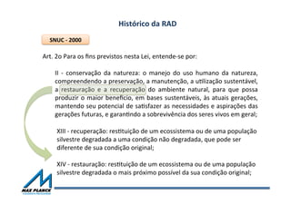 Histórico	
  da	
  RAD	
  
Art.	
  2o	
  Para	
  os	
  ﬁns	
  previstos	
  nesta	
  Lei,	
  entende-­‐se	
  por:	
  
	
  
II	
   -­‐	
   conservação	
   da	
   natureza:	
   o	
   manejo	
   do	
   uso	
   humano	
   da	
   natureza,	
  
compreendendo	
  a	
  preservação,	
  a	
  manutenção,	
  a	
  uOlização	
  sustentável,	
  
a	
   restauração	
   e	
   a	
   recuperação	
   do	
   ambiente	
   natural,	
   para	
   que	
   possa	
  
produzir	
  o	
  maior	
  beneﬁcio,	
  em	
  bases	
  sustentáveis,	
  às	
  atuais	
  gerações,	
  
mantendo	
  seu	
  potencial	
  de	
  saOsfazer	
  as	
  necessidades	
  e	
  aspirações	
  das	
  
gerações	
  futuras,	
  e	
  garanOndo	
  a	
  sobrevivência	
  dos	
  seres	
  vivos	
  em	
  geral;	
  
SNUC	
  -­‐	
  2000	
  
XIII	
  -­‐	
  recuperação:	
  resOtuição	
  de	
  um	
  ecossistema	
  ou	
  de	
  uma	
  população	
  
silvestre	
  degradada	
  a	
  uma	
  condição	
  não	
  degradada,	
  que	
  pode	
  ser	
  
diferente	
  de	
  sua	
  condição	
  original;	
  
	
  
XIV	
  -­‐	
  restauração:	
  resOtuição	
  de	
  um	
  ecossistema	
  ou	
  de	
  uma	
  população	
  
silvestre	
  degradada	
  o	
  mais	
  próximo	
  possível	
  da	
  sua	
  condição	
  original;	
  
 