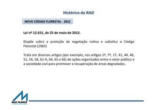 Histórico	
  da	
  RAD	
  
Lei	
  nº	
  12.651,	
  de	
  25	
  de	
  maio	
  de	
  2012.	
  
	
  
Dispõe	
   sobre	
   a	
   proteção	
   de	
   vegetação	
   naOva	
   e	
   subsOtui	
   o	
   Código	
  
Florestal	
  (1965)	
  	
  
	
  
Trata	
  em	
  diversos	
  arOgos	
  (por	
  exemplo,	
  nos	
  arOgos	
  1º,	
  7º,	
  17,	
  41,	
  44,	
  46,	
  
51,	
  54,	
  58,	
  61-­‐A,	
  64,	
  65	
  e	
  66)	
  de	
  ações	
  organizadas	
  entre	
  o	
  setor	
  público	
  e	
  
a	
  sociedade	
  civil	
  para	
  promover	
  a	
  recuperação	
  de	
  áreas	
  degradadas.	
  
NOVO	
  CÓDIGO	
  FLORESTAL	
  -­‐	
  2012	
  
 