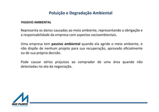Poluição	
  e	
  Degradação	
  Ambiental	
  
Representa	
  os	
  danos	
  causados	
  ao	
  meio	
  ambiente,	
  representando	
  a	
  obrigação	
  e	
  
a	
  responsabilidade	
  da	
  empresa	
  com	
  aspectos	
  socioambientais.	
  
	
  
Uma	
  empresa	
  tem	
  passivo	
  ambiental	
  quando	
  ela	
  agride	
  o	
  meio	
  ambiente,	
  e	
  
não	
  dispõe	
  de	
  nenhum	
  projeto	
  para	
  sua	
  recuperação,	
  aprovado	
  oﬁcialmente	
  
ou	
  de	
  sua	
  própria	
  decisão.	
  
	
  
Pode	
   causar	
   sérios	
   prejuízos	
   ao	
   comprador	
   de	
   uma	
   área	
   quando	
   não	
  
detectadas	
  no	
  ato	
  da	
  negociação.	
  
PASSIVO	
  AMBIENTAL	
  
 