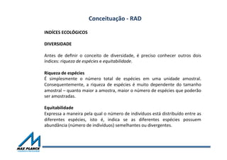 Conceituação	
  -­‐	
  RAD	
  
INDÍCES	
  ECOLÓGICOS	
  	
  
	
  
DIVERSIDADE	
  	
  
	
  
Antes	
   de	
   deﬁnir	
   o	
   conceito	
   de	
   diversidade,	
   é	
   preciso	
   conhecer	
   outros	
   dois	
  
índices:	
  riqueza	
  de	
  espécies	
  e	
  equitabilidade.	
  	
  
	
  
Riqueza	
  de	
  espécies	
  	
  
É	
   simplesmente	
   o	
   número	
   total	
   de	
   espécies	
   em	
   uma	
   unidade	
   amostral.	
  
Consequentemente,	
   a	
   riqueza	
   de	
   espécies	
   é	
   muito	
   dependente	
   do	
   tamanho	
  
amostral	
  –	
  quanto	
  maior	
  a	
  amostra,	
  maior	
  o	
  número	
  de	
  espécies	
  que	
  poderão	
  
ser	
  amostradas.	
  	
  
	
  
Equitabilidade	
  	
  
Expressa	
  a	
  maneira	
  pela	
  qual	
  o	
  número	
  de	
  indivíduos	
  está	
  distribuído	
  entre	
  as	
  
diferentes	
   espécies,	
   isto	
   é,	
   indica	
   se	
   as	
   diferentes	
   espécies	
   possuem	
  
abundância	
  (número	
  de	
  indivíduos)	
  semelhantes	
  ou	
  divergentes.	
  	
  
	
  
	
  
 