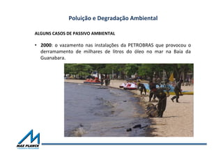 Poluição	
  e	
  Degradação	
  Ambiental	
  
ALGUNS	
  CASOS	
  DE	
  PASSIVO	
  AMBIENTAL	
  
•  2000:	
   o	
   vazamento	
   nas	
   instalações	
   da	
   PETROBRAS	
   que	
   provocou	
   o	
  
derramamento	
   de	
   milhares	
   de	
   litros	
   do	
   óleo	
   no	
   mar	
   na	
   Baía	
   da	
  
Guanabara.	
  
 