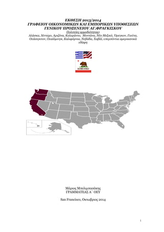 1
ΕΚΘΕΣΗ 2013/2014
ΓΡΑΦΕΙΟΥ ΟΙΚΟΝΟΜΙΚΩΝ ΚΑΙ ΕΜΠΟΡΙΚΩΝ ΥΠΟΘΕΣΕΩΝ
ΓΕΝΙΚΟΥ ΠΡΟΞΕΝΕΙΟΥ ΑΓ.ΦΡΑΓΚΙΣΚΟΥ
Πολιτείες αρμοδιότητας:
Αλάσκα, Άϊνταχο, Αριζόνα, Κολοράντο, Μοντάνα, Νέο Μεξικό, Όρεγκον, Γιούτα,
Ουάσιγκτον, Ουαϊόμινγκ, Καλιφόρνια, Νεβάδα, Χαβάϊ, υπερπόντια αμερικανικά
εδάφη
Μάριος Μπελιμπασάκης
ΓΡΑΜΜΑΤΕΑΣ Α΄ ΟΕΥ
San Francisco, Οκτωβριος 2014
 