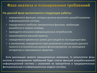 • определяются функции, которые должна выполнять разрабатываемая
информационная система;
• определяются наиболее приоритетные функции, требующие
разработки в первую очередь;
• проводится описание информационных потребностей;
• ограничивается масштаб проекта;
• определяются временные рамки для каждой из последующих фаз;
• в заключение, определяется сама возможность реализации данного
проекта в установленных рамках финансирования, на имеющихся
аппаратных и программных средствах.
На данной фазе выполняются следующие работы:
Если реализация проекта принципиально возможна, то результатом фазы
анализа и планирования требований будет список функций разрабатываемой
информационной системы с указанием их приоритетов и предварительные
функциональные и информационные модели системы.
 