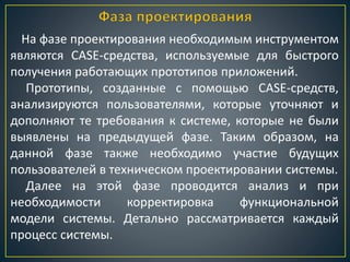 На фазе проектирования необходимым инструментом
являются CASE-средства, используемые для быстрого
получения работающих прототипов приложений.
Прототипы, созданные с помощью CASE-средств,
анализируются пользователями, которые уточняют и
дополняют те требования к системе, которые не были
выявлены на предыдущей фазе. Таким образом, на
данной фазе также необходимо участие будущих
пользователей в техническом проектировании системы.
Далее на этой фазе проводится анализ и при
необходимости корректировка функциональной
модели системы. Детально рассматривается каждый
процесс системы.
 