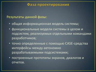 • общая информационная модель системы;
• функциональные модели системы в целом и
подсистем, реализуемых отдельными командами
разработчиков;
• точно определенные с помощью CASE-средства
интерфейсы между автономно
разрабатываемыми подсистемами;
• построенные прототипы экранов, диалогов и
отчетов.
Результаты данной фазы:
 
