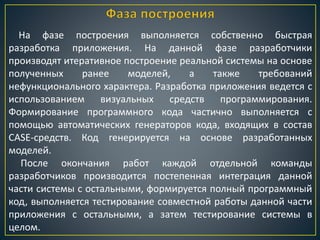 На фазе построения выполняется собственно быстрая
разработка приложения. На данной фазе разработчики
производят итеративное построение реальной системы на основе
полученных ранее моделей, а также требований
нефункционального характера. Разработка приложения ведется с
использованием визуальных средств программирования.
Формирование программного кода частично выполняется с
помощью автоматических генераторов кода, входящих в состав
CASE-средств. Код генерируется на основе разработанных
моделей.
После окончания работ каждой отдельной команды
разработчиков производится постепенная интеграция данной
части системы с остальными, формируется полный программный
код, выполняется тестирование совместной работы данной части
приложения с остальными, а затем тестирование системы в
целом.
 