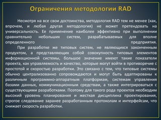 Несмотря на все свои достоинства, методология RAD тем не менее (как,
впрочем, и любая другая методология) не может претендовать на
универсальность. Ее применение наиболее эффективно при выполнении
сравнительно небольших систем, разрабатываемых для вполне
определенного предприятия.
При разработке же типовых систем, не являющихся законченным
продуктом, а представляющих собой совокупность типовых элементов
информационной системы, большое значение имеют такие показатели
проекта, как управляемость и качество, которые могут войти в противоречие с
простотой и скоростью разработки. Это связано с тем, что типовые системы
обычно централизованно сопровождаются и могут быть адаптированы к
различным программно-аппаратным платформам, системам управления
базами данных, коммуникационным средствам, а также интегрироваться с
существующими разработками. Поэтому для такого рода проектов необходим
высокий уровень планирования и жесткая дисциплина проектирования,
строгое следование заранее разработанным протоколам и интерфейсам, что
снижает скорость разработки.
 