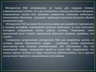 Методология RAD неприменима не только для создания типовых
информационных систем, но и для построения сложных расчетных программ,
операционных систем или программ управления сложными инженерно-
техническими объектами - программ, требующих написания большого объема
уникального кода.
Методология RAD не может быть использована для разработки приложений,
в которых интерфейс пользователя является вторичным, то есть отсутствует
наглядное определение логики работы системы. Примерами таких
приложений могут служить приложения реального времени, драйверы или
службы.
Совершенно неприемлема методология RAD для разработки систем, от
которых зависит безопасность людей, - например, систем управления
транспортом или атомных электростанций. Это обусловлено тем, что
итеративный подход, являющийся одной из основ RAD, предполагает, что
первые версии системы не будут полностью работоспособны, что в данном
случае может привести к серьезнейшим катастрофам.
 