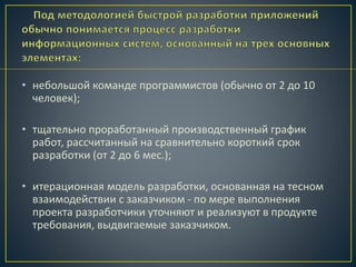 • небольшой команде программистов (обычно от 2 до 10
человек);
• тщательно проработанный производственный график
работ, рассчитанный на сравнительно короткий срок
разработки (от 2 до 6 мес.);
• итерационная модель разработки, основанная на тесном
взаимодействии с заказчиком - по мере выполнения
проекта разработчики уточняют и реализуют в продукте
требования, выдвигаемые заказчиком.
 