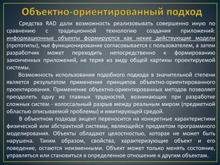 Средства RAD дали возможность реализовывать совершенно иную по
сравнению с традиционной технологию создания приложений:
информационные объекты формируются как некие действующие модели
(прототипы), чье функционирование согласовывается с пользователем, а затем
разработчик может переходить непосредственно к формированию
законченных приложений, не теряя из виду общей картины проектируемой
системы.
Возможность использования подобного подхода в значительной степени
является результатом применения принципов объектно-ориентированного
проектирования. Применение объектно-ориентированных методов позволяет
преодолеть одну из главных трудностей, возникающих при разработке
сложных систем - колоссальный разрыв между реальным миром (предметной
областью описываемой проблемы) и имитирующей средой.
В объектном подходе акцент переносится на конкретные характеристики
физической или абстрактной системы, являющейся предметом программного
моделирования. Объекты обладают целостностью, которая не может быть
нарушена. Таким образом, свойства, характеризующие объект и его
поведение, остаются неизменными. Объект может только менять состояние,
управляться или становиться в определенное отношение к другим объектам.
 