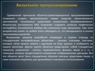 Применение принципов объектно-ориентированного программирования
позволило создать принципиально новые средства проектирования
приложений, называемые средствами визуального программирования.
Визуальные инструменты RAD позволяют создавать сложные графические
интерфейсы пользователя вообще без написания кода программы. При этом
разработчик может на любом этапе наблюдать то, что закладывается в основу
принимаемых решений.
Визуальные средства разработки оперируют в первую очередь со
стандартными интерфейсными объектами - окнами, списками, текстами,
которые легко можно связать с данными из базы данных и отобразить на
экране монитора. Другая группа объектов представляет собой стандартные
элементы управления - кнопки, переключатели, флажки, меню и т. п., с
помощью которых осуществляется управление отображаемыми данными. Все
эти объекты могут быть стандартным образом описаны средствами языка, а
сами описания сохранены для дальнейшего повторного использования.
 