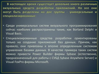 • Среди универсальных систем визуального программирования
сейчас наиболее распространены такие, как Borland Delphi и
Visual Basic.
• Специализированные средства разработки ориентированы
только на создание приложений баз данных. Причем, как
правило, они привязаны к вполне определенным системам
управления базами данных. В качестве примера таких систем
можно привести Power Builder фирмы Sybase (естественно,
предназначенный для работы с СУБД Sybase Anywhere Server) и
Visual FoxPro фирмы Microsoft.
 