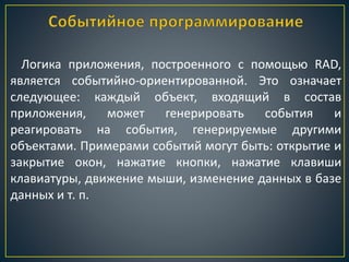 Логика приложения, построенного с помощью RAD,
является событийно-ориентированной. Это означает
следующее: каждый объект, входящий в состав
приложения, может генерировать события и
реагировать на события, генерируемые другими
объектами. Примерами событий могут быть: открытие и
закрытие окон, нажатие кнопки, нажатие клавиши
клавиатуры, движение мыши, изменение данных в базе
данных и т. п.
 