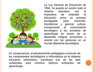 La Ley General de Educación de
1994, ha puesto en acción todo el
sistema
educativo
con
el
imperativo
de
entender
la
educación como un proceso
privilegiado
para
transmitir,
transformar y generar cultura,
incorporando
el
conocimiento
tecnológico a los procesos de
aprendizaje en busca de un
desarrollo integral, armonioso y
acorde con las personas en un
mundo altamente tecnológico

En consecuencia, el planteamiento pedagógico curricular de
los componentes tecnológicos e informáticos en el sistema
educativo colombiano, constituye uno de los ejes
vertebrales para construir óptimos ambientes de
aprendizaje.

 