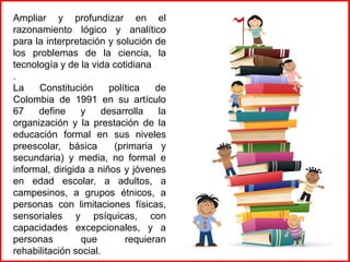 Ampliar y profundizar en el
razonamiento lógico y analítico
para la interpretación y solución de
los problemas de la ciencia, la
tecnología y de la vida cotidiana
.
La
Constitución
política
de
Colombia de 1991 en su artículo
67
define
y
desarrolla
la
organización y la prestación de la
educación formal en sus niveles
preescolar, básica
(primaria y
secundaria) y media, no formal e
informal, dirigida a niños y jóvenes
en edad escolar, a adultos, a
campesinos, a grupos étnicos, a
personas con limitaciones físicas,
sensoriales y psíquicas, con
capacidades excepcionales, y a
personas
que
requieran
rehabilitación social.

 