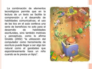 La combinación de elementos
tecnológicos permite que en la
lectura de un texto se facilite la
comprensión y el desarrollo de
habilidades comunicativas; el uso
de las tics en el aula conlleva una
serie de beneficios no solo para el
desarrollo
de
habilidades
escriturales, sino también motrices
y perceptivas, como lo afirma
Giraldo (2002) “la utilización del
computador como herramienta de
escritura puede llegar a ser algo tan
natural como el garabateo que
espontáneamente hace un niño
cuando se le presta un lápiz”.

 