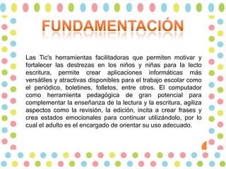 Las Tic's herramientas facilitadoras que permiten motivar y
fortalecer las destrezas en los niños y niñas para la lecto
escritura, permite crear aplicaciones informáticas más
versátiles y atractivas disponibles para el trabajo escolar como
el periódico, boletines, folletos, entre otros. El computador
como herramienta pedagógica de gran potencial para
complementar la enseñanza de la lectura y la escritura, agiliza
aspectos como la revisión, la edición, incita a crear frases y
crea estados emocionales para continuar utilizándolo, por lo
cual el adulto es el encargado de orientar su uso adecuado.

 