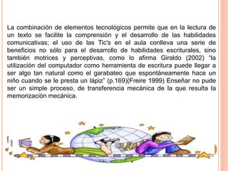 La combinación de elementos tecnológicos permite que en la lectura de
un texto se facilite la comprensión y el desarrollo de las habilidades
comunicativas; el uso de las Tic's en el aula conlleva una serie de
beneficios no sólo para el desarrollo de habilidades escriturales, sino
también motrices y perceptivas, como lo afirma Giraldo (2002) “la
utilización del computador como herramienta de escritura puede llegar a
ser algo tan natural como el garabateo que espontáneamente hace un
niño cuando se le presta un lápiz” (p.169)(Freire 1999) Enseñar no pude
ser un simple proceso, de transferencia mecánica de la que resulta la
memorización mecánica.

 