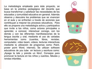 La metodología empleada para éste proyecto, se
basa en la práctica pedagógica del docente que
busca transformar y satisfacer las necesidades de los
educados y comunidad educativa en general. Además
observa y descubre los problemas que se vivencian
en el aula y se enfrentan a través de acciones que
contribuyan a mejorar los procesos educativos. Para
ello se propone una metodología activa y participativa
que invite a los niños, como actores principales a
aprender, a conocer, interactuar consigo, con los
demás y con las diferentes manifestaciones de la
lengua escrita y oral, mediante el uso de variadas
herramientas como (cuentos, libros, revistas,
computador, video beam, videos, lecturas interactivas
mediante la utilización de programas como: Paint,
power point Word, internet). Se utilizan software
educativos de you tube en lectura y escritura como:
¡Apaga la tele y prende un libro!, Consejos para
promover la lectura en los niños y cuentos, fábulas y
rondas infantiles.

 