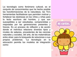 La tecnología como fenómeno cultural, es el
conjunto de conocimientos que ha hecho posible
las transformaciones de la naturaleza, las Tic's
herramientas facilitadoras que permiten motivar y
fortalecer las destrezas en los niños y niñas para
la lecto escritura del hombre, y que son
susceptibles a ser estudiadas, comprendidas y
mejoradas por las generaciones presentes y
futuras. Es un proceso de reflexión y de acción
donde el individuo relaciona diversos tipos y
niveles de saberes, procedentes de las ciencias
naturales y sociales, del arte, de las matemáticas
entre otras; para la búsqueda de soluciones a sus
propios problemas. “La tecnología en la
educación permite los modelos de integración
como:

 
