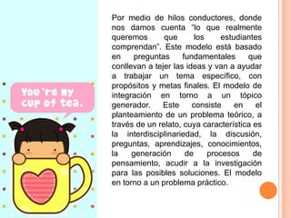 Por medio de hilos conductores, donde
nos damos cuenta “lo que realmente
queremos
que
los
estudiantes
comprendan”. Este modelo está basado
en
preguntas
fundamentales
que
conllevan a tejer las ideas y van a ayudar
a trabajar un tema específico, con
propósitos y metas finales. El modelo de
integración en torno a un tópico
generador.
Este
consiste
en
el
planteamiento de un problema teórico, a
través de un relato, cuya característica es
la interdisciplinariedad, la discusión,
preguntas, aprendizajes, conocimientos,
la
generación
de
procesos
de
pensamiento, acudir a la investigación
para las posibles soluciones. El modelo
en torno a un problema práctico.

 