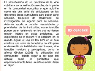 La identificación de un problema de la vida
cotidiana en la institución escolar, de impacto
en la comunidad educativa y que aglutine
como eje una serie de actividades de las
diferentes áreas curriculares para poder darle
solución. Requiere de creatividad, de
investigación, de ingenio para su solución.
Además ayuda a detectar necesidades y
prioridades de la institución; como también
puede crear resistencia en los que no tienen
ningún interés en estos problemas. La
exploración de la lectura y la escritura en el
mundo digital, el uso de las Tic's en el aula
conlleva una serie de beneficios no sólo para
el desarrollo de habilidades escriturales, sino
también motrices y perceptivas, como lo
afirma Giraldo (2002) “la utilización del
computador puede llegar a ser algo tan
natural
como
el
garabateo
que
espontáneamente hace un niño cuando utiliza
un lápiz”.

 