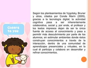 Según los planteamientos de Vygotsky, Bruner
y otros, citados por Conde Marín (2005),
gracias a la tecnología digital, la actividad
cognitiva pasa a ser inherentemente
colaborativa, social y, por ende, el profesor y
los textos impresos dejan de ser la única
fuente de acceso al conocimiento y pasa a
permitir más descubrimiento por parte de los
alumnos, en estimular ambientes donde éstos
construyan conocimientos a través de la
interacción, dentro de una comunidad de
aprendizajes presenciales y virtuales, en la
cual él participa y colabora en desarrollar y
refinar conocimientos.

 