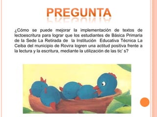 ¿Cómo se puede mejorar la implementación de textos de
lectoescritura para lograr que los estudiantes de Básica Primaria
de la Sede La Retirada de la Institución Educativa Técnica La
Ceiba del municipio de Rovira logren una actitud positiva frente a
la lectura y la escritura, mediante la utilización de las tic’ s?

 