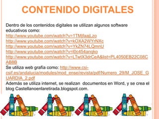 CONTENIDO DIGITALES
Dentro de los contenidos digitales se utilizan algunos software
educativos como:
http://www.youtube.com/watch?v=1TMjfaajLzo
http://www.youtube.com/watch?v=kOXA2WYrNXc
http://www.youtube.com/watch?v=YkZN74LQmnU
http://www.youtube.com/watch?v=l0c454anqko
http://www.youtube.com/watch?v=LTwtX3drCeA&list=PL4050EB22C08C
AB8B
Se utiliza web grafía como: http://www.csicsif.es/andalucia/modules/mod_ense/revista/pdf/Numero_29/M_JOSE_G
UARDIA_2.pdf
Además se utiliza internet, se realizan documentos en Word, y se crea el
blog Castellanoenlaretirada.blogspot.com.

 