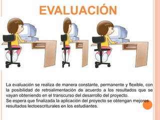 EVALUACIÓN

La evaluación se realiza de manera constante, permanente y flexible, con
la posibilidad de retroalimentación de acuerdo a los resultados que se
vayan obteniendo en el transcurso del desarrollo del proyecto.
Se espera que finalizada la aplicación del proyecto se obtengan mejores
resultados lectoescriturales en los estudiantes.

 
